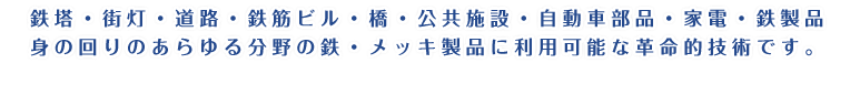 鉄塔・街灯・道路・鉄筋ビル・橋・公共施設・自動車部品・家電・鉄製品。身の回りのあらゆる分野の鉄・メッキ製品に利用可能な革命的技術です。